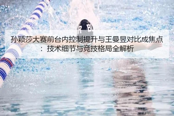 孙颖莎大赛前台内控制提升与王曼昱对比成焦点：技术细节与竞技格局全解析